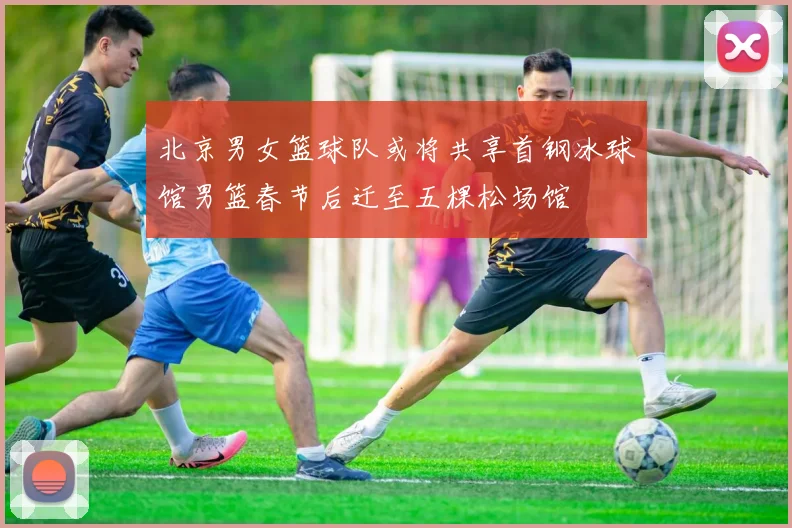 北京男女篮球队或将共享首钢冰球馆男篮春节后迁至五棵松场馆