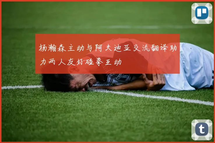 杨瀚森主动与阿夫迪亚交流翻译助力两人友好碰拳互动