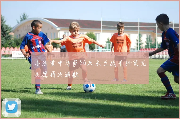 小法重申与萨56及米兰战平科莫无关愿再次道歉