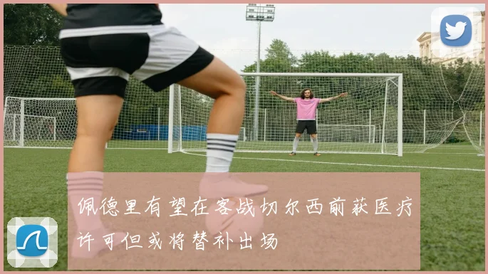 佩德里有望在客战切尔西前获医疗许可但或将替补出场