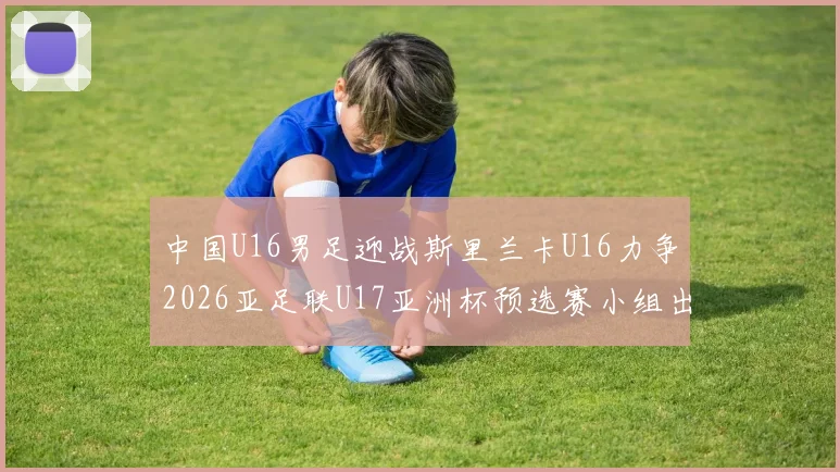 中国U16男足迎战斯里兰卡U16力争2026亚足联U17亚洲杯预选赛小组出线