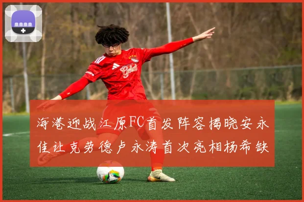 海港迎战江原FC首发阵容揭晓安永佳让克劳德卢永涛首次亮相杨希缺席