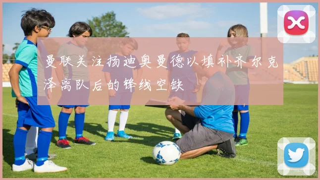 曼联关注扬迪奥曼德以填补齐尔克泽离队后的锋线空缺