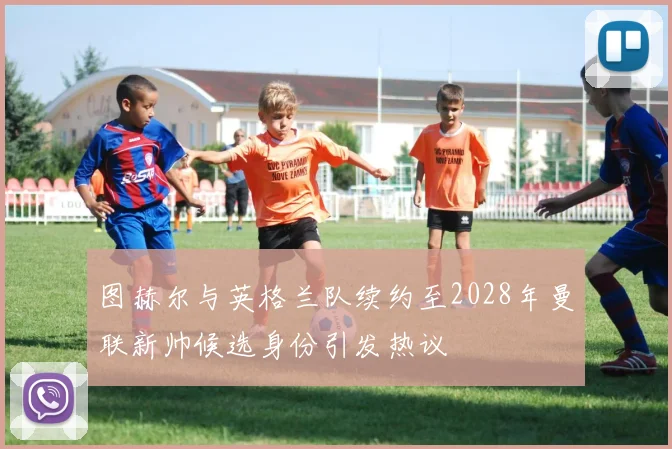 图赫尔与英格兰队续约至2028年曼联新帅候选身份引发热议