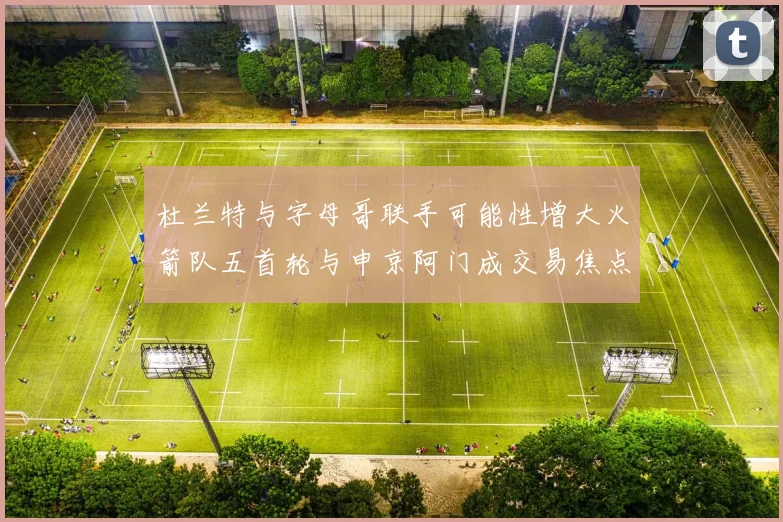 杜兰特与字母哥联手可能性增大火箭队五首轮与申京阿门成交易焦点
