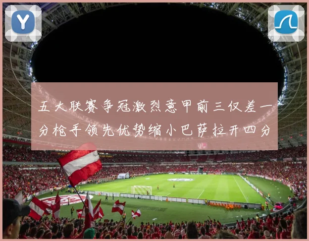 五大联赛争冠激烈意甲前三仅差一分枪手领先优势缩小巴萨拉开四分差距