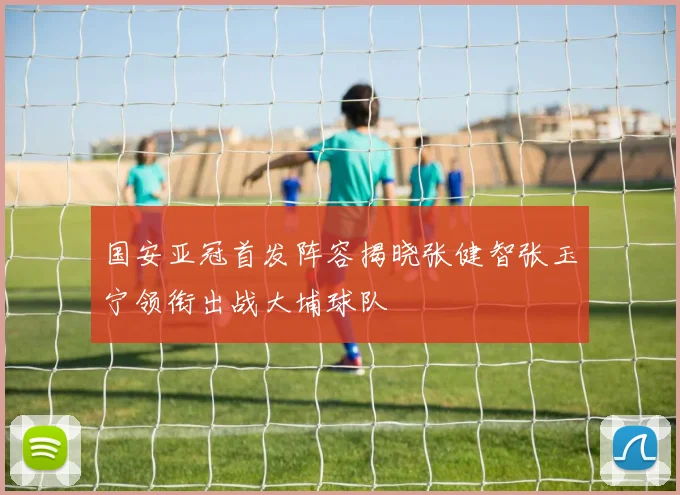 国安亚冠首发阵容揭晓张健智张玉宁领衔出战大埔球队
