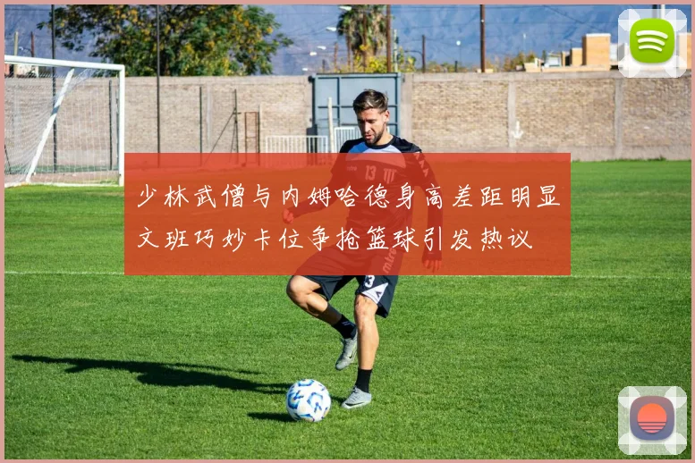少林武僧与内姆哈德身高差距明显文班巧妙卡位争抢篮球引发热议