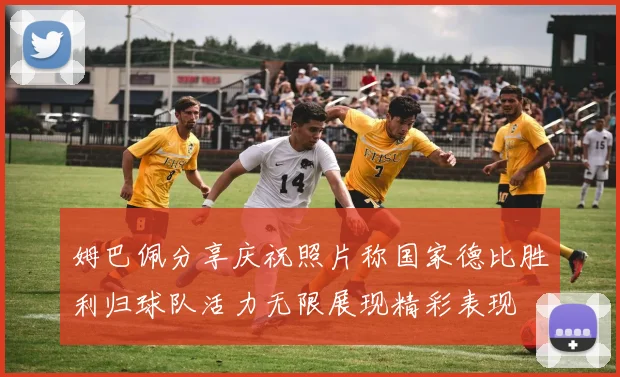 姆巴佩分享庆祝照片称国家德比胜利归球队活力无限展现精彩表现