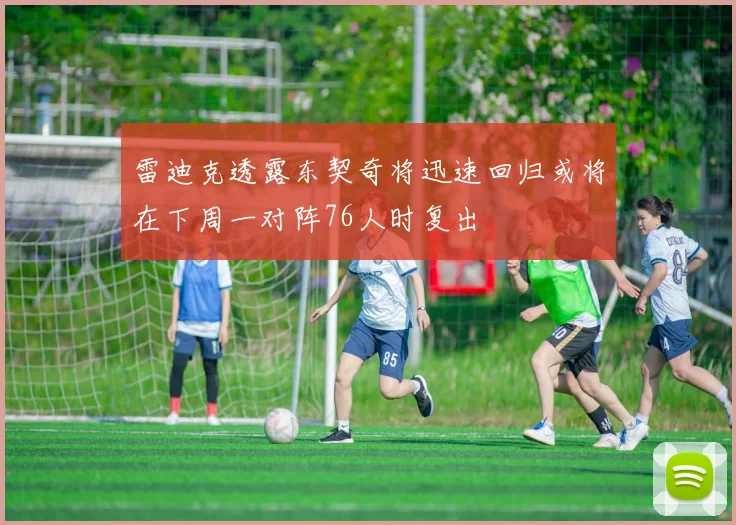 雷迪克透露东契奇将迅速回归或将在下周一对阵76人时复出