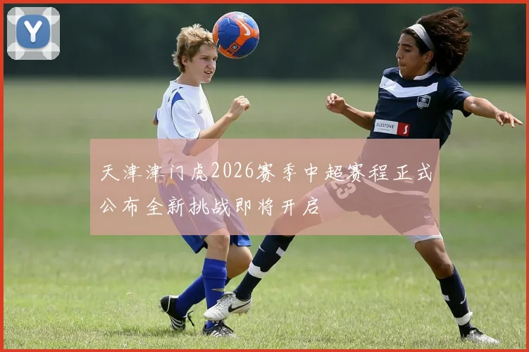 天津津门虎2026赛季中超赛程正式公布全新挑战即将开启