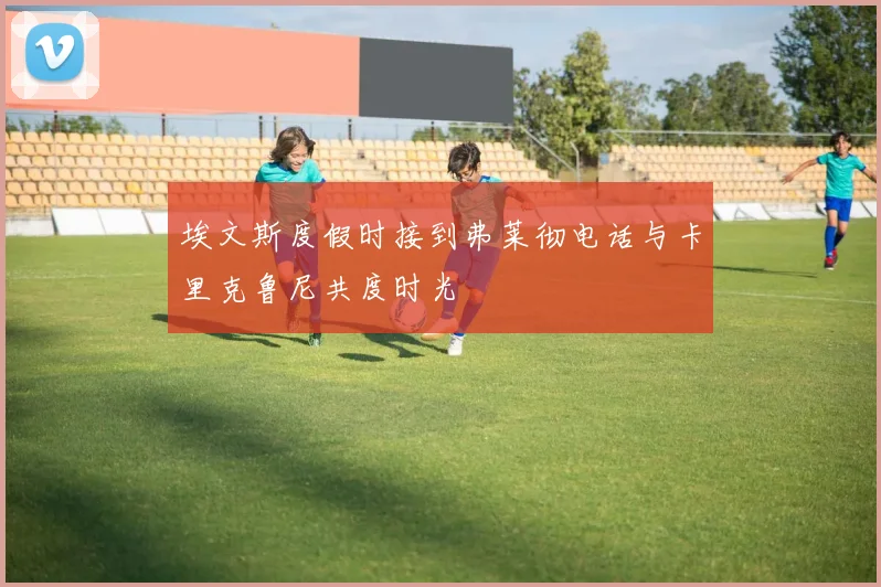 埃文斯度假时接到弗莱彻电话与卡里克鲁尼共度时光