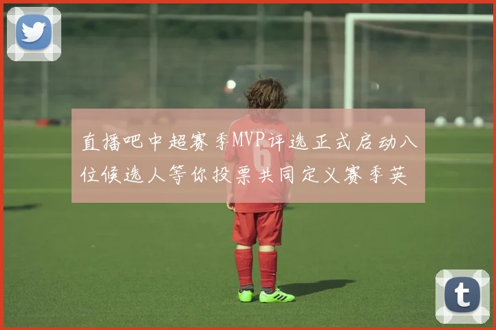 直播吧中超赛季MVP评选正式启动八位候选人等你投票共同定义赛季英雄