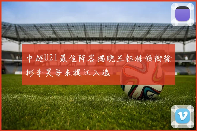 中超U21最佳阵容揭晓王钰栋领衔徐彬李昊吾米提江入选