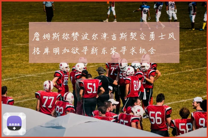 詹姆斯称赞波尔津吉斯契合勇士风格库明加欲寻新东家寻求机会