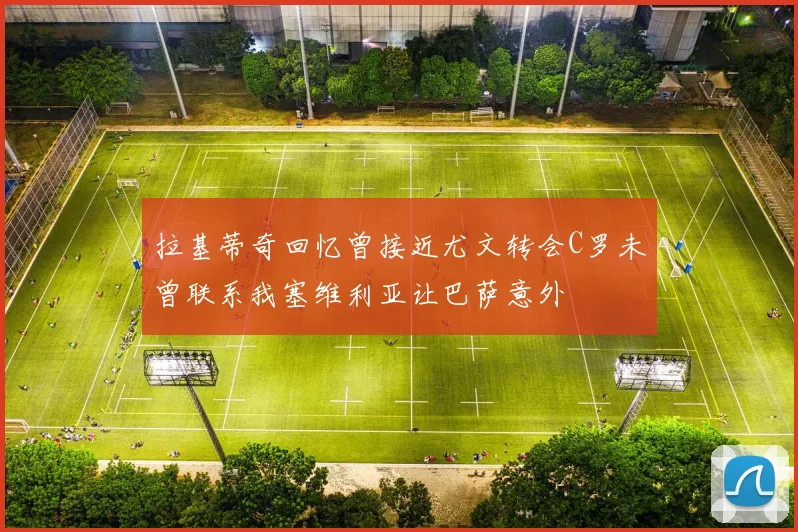 拉基蒂奇回忆曾接近尤文转会C罗未曾联系我塞维利亚让巴萨意外