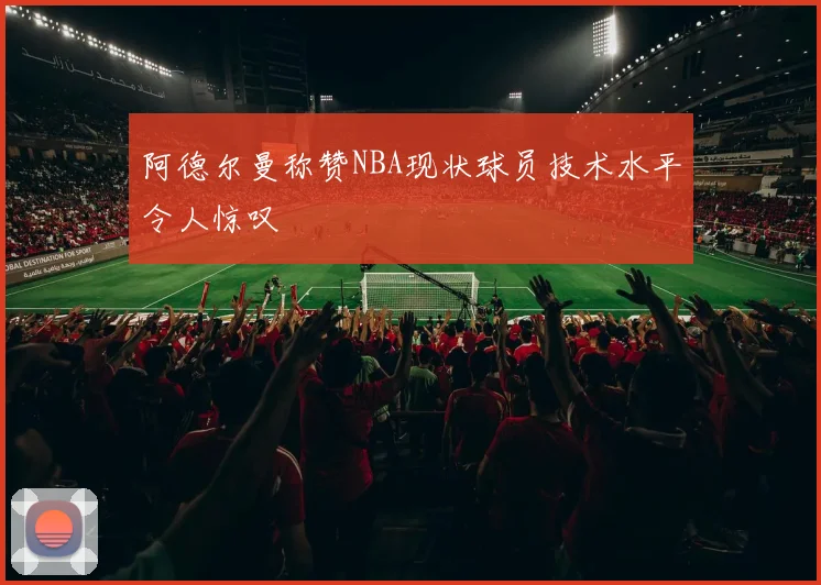 阿德尔曼称赞NBA现状球员技术水平令人惊叹