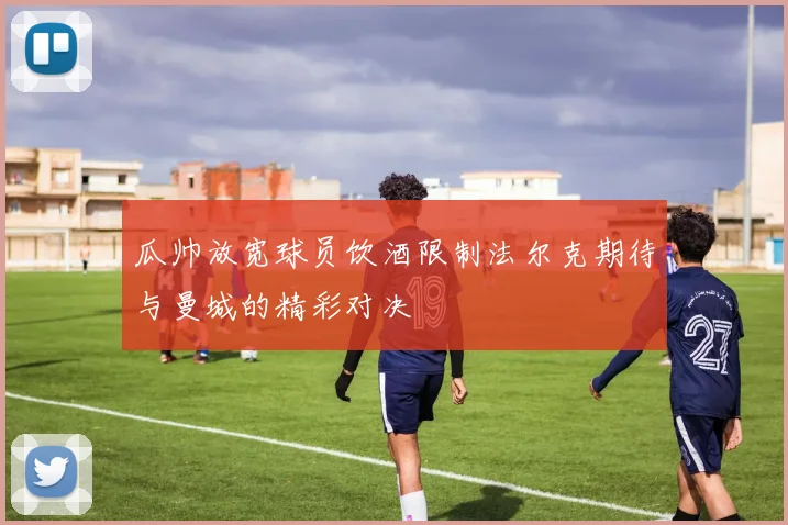 瓜帅放宽球员饮酒限制法尔克期待与曼城的精彩对决