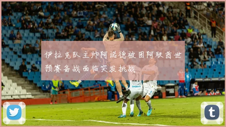 伊拉克队主帅阿诺德被困阿联酋世预赛备战面临突发挑战