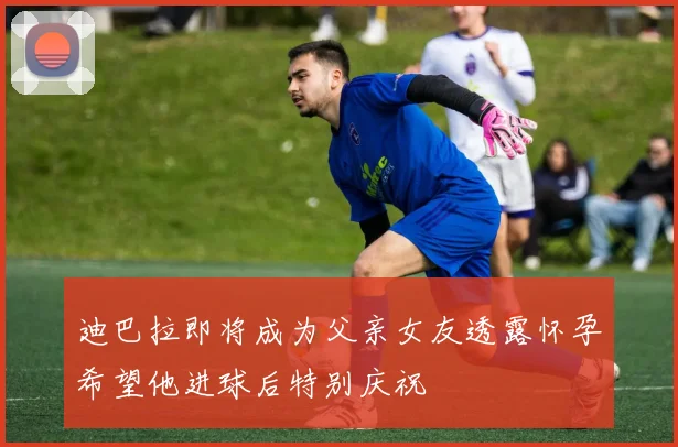 迪巴拉即将成为父亲女友透露怀孕希望他进球后特别庆祝