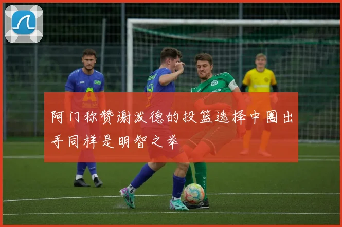 阿门称赞谢泼德的投篮选择中圈出手同样是明智之举