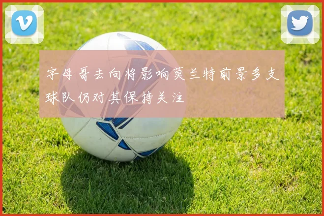 字母哥去向将影响莫兰特前景多支球队仍对其保持关注