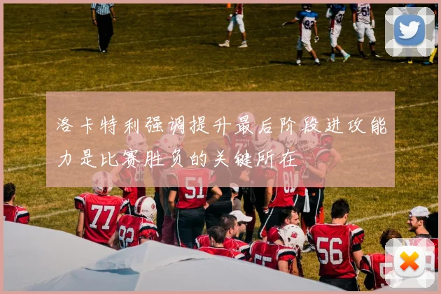 洛卡特利强调提升最后阶段进攻能力是比赛胜负的关键所在