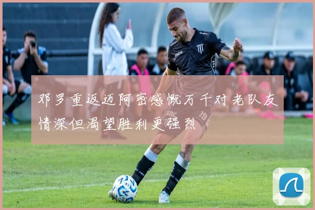 邓罗重返迈阿密感慨万千对老队友情深但渴望胜利更强烈
