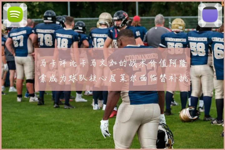 马卡评论卡马文加的战术价值阿隆索成为球队核心居莱尔面临替补挑战